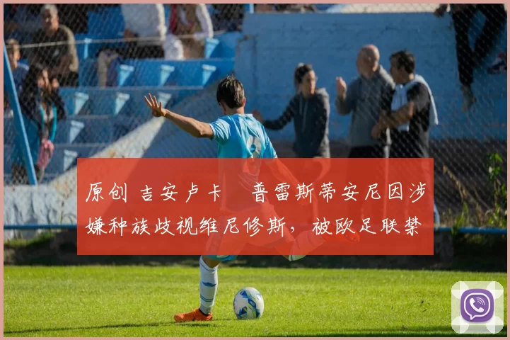 原创 吉安卢卡・普雷斯蒂安尼因涉嫌种族歧视维尼修斯,被欧足联禁赛