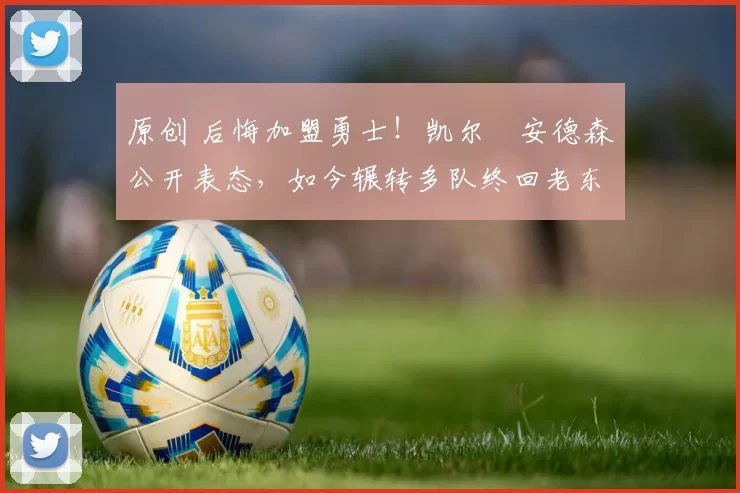 原创 后悔加盟勇士！凯尔・安德森公开表态，如今辗转多队终回老东家