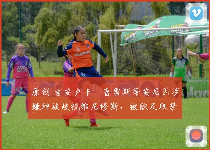 原创 吉安卢卡・普雷斯蒂安尼因涉嫌种族歧视维尼修斯，被欧足联禁赛