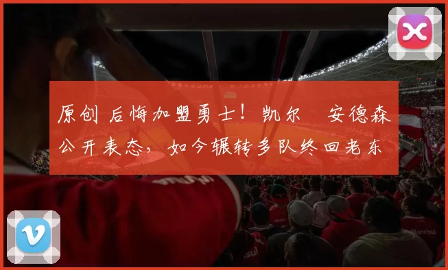 原创 后悔加盟勇士！凯尔・安德森公开表态，如今辗转多队终回老东家