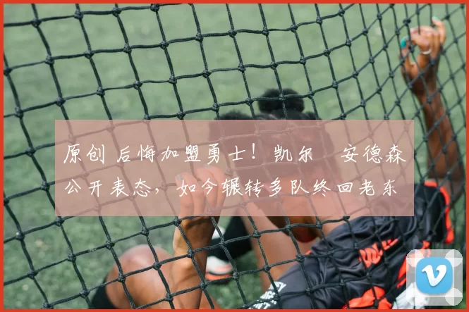 原创 后悔加盟勇士！凯尔・安德森公开表态，如今辗转多队终回老东家