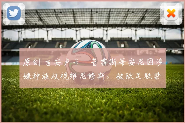 原创 吉安卢卡・普雷斯蒂安尼因涉嫌种族歧视维尼修斯，被欧足联禁赛