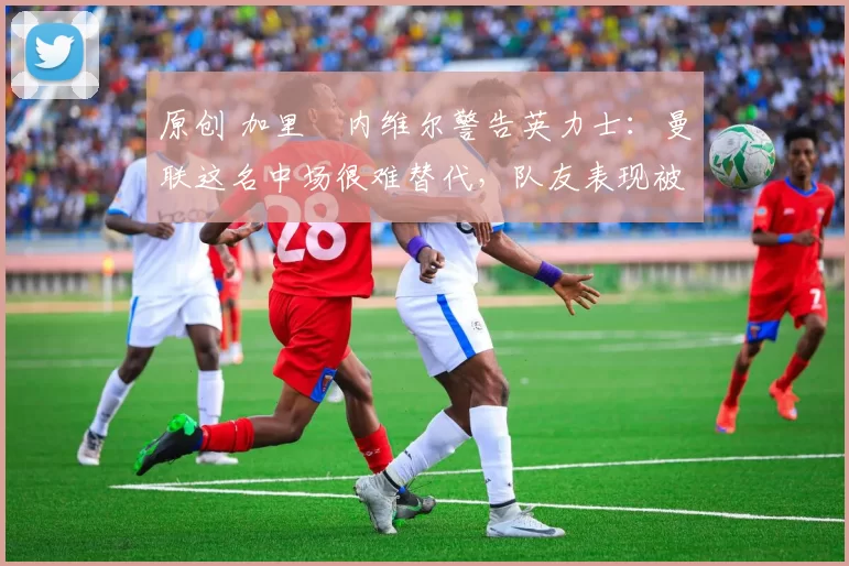 原创 加里・内维尔警告英力士:曼联这名中场很难替代,队友表现被赞 “离谱”