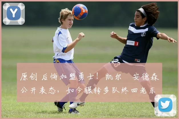 原创 后悔加盟勇士！凯尔・安德森公开表态，如今辗转多队终回老东家