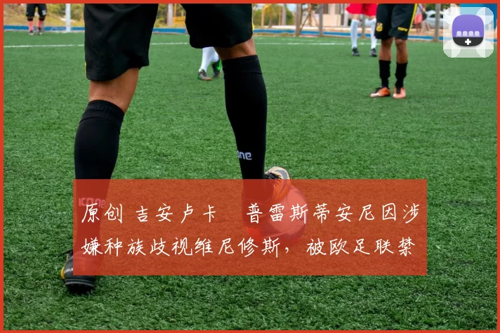 原创 吉安卢卡・普雷斯蒂安尼因涉嫌种族歧视维尼修斯，被欧足联禁赛