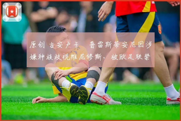 原创 吉安卢卡・普雷斯蒂安尼因涉嫌种族歧视维尼修斯，被欧足联禁赛