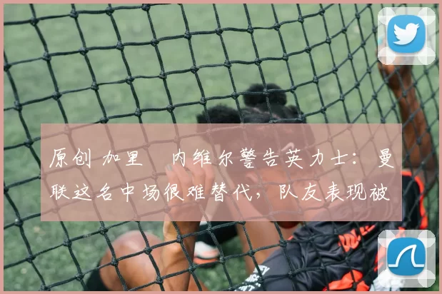 原创 加里・内维尔警告英力士：曼联这名中场很难替代，队友表现被赞 “离谱”