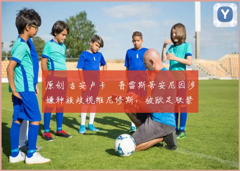 原创 吉安卢卡・普雷斯蒂安尼因涉嫌种族歧视维尼修斯，被欧足联禁赛