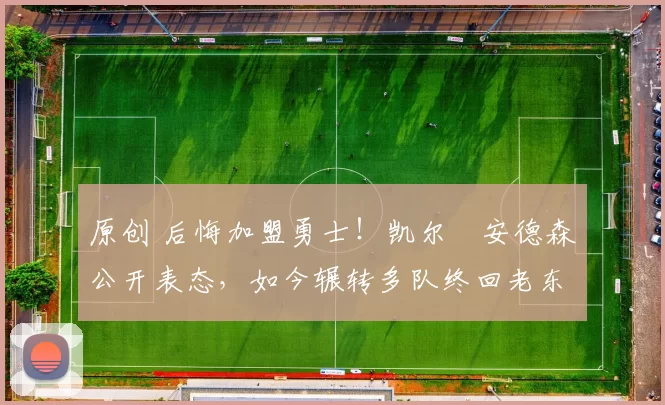 原创 后悔加盟勇士！凯尔・安德森公开表态，如今辗转多队终回老东家