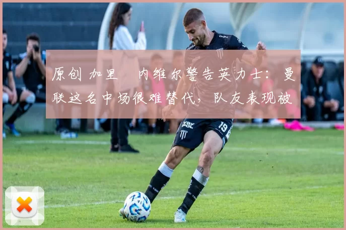 原创 加里・内维尔警告英力士：曼联这名中场很难替代，队友表现被赞 “离谱”
