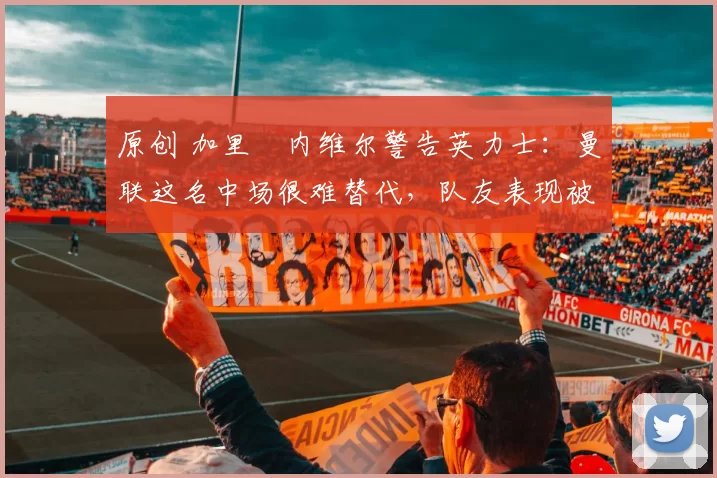 原创 加里・内维尔警告英力士：曼联这名中场很难替代，队友表现被赞 “离谱”