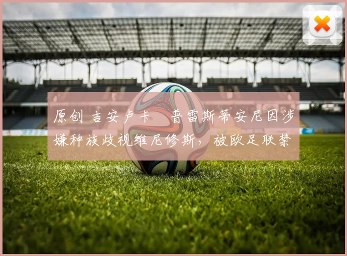 原创 吉安卢卡・普雷斯蒂安尼因涉嫌种族歧视维尼修斯,被欧足联禁赛