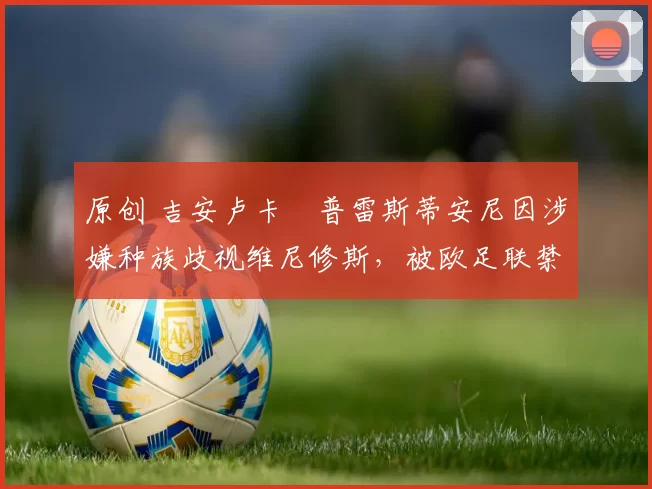 原创 吉安卢卡・普雷斯蒂安尼因涉嫌种族歧视维尼修斯，被欧足联禁赛