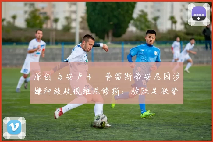 原创 吉安卢卡・普雷斯蒂安尼因涉嫌种族歧视维尼修斯,被欧足联禁赛