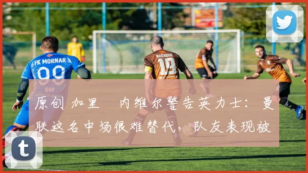 原创 加里・内维尔警告英力士：曼联这名中场很难替代，队友表现被赞 “离谱”