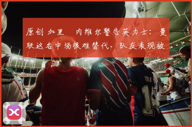 原创 加里・内维尔警告英力士：曼联这名中场很难替代，队友表现被赞 “离谱”