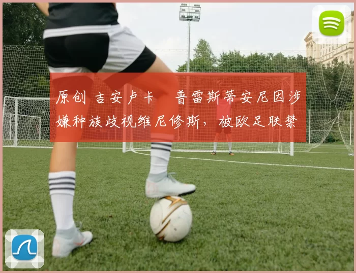 原创 吉安卢卡・普雷斯蒂安尼因涉嫌种族歧视维尼修斯，被欧足联禁赛