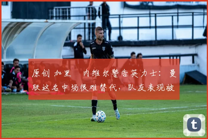 原创 加里・内维尔警告英力士：曼联这名中场很难替代，队友表现被赞 “离谱”