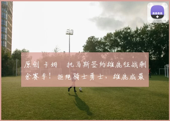 原创 卡姆・托马斯签约雄鹿征战剩余赛季！拒绝骑士勇士，雄鹿成最优选