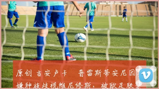 原创 吉安卢卡・普雷斯蒂安尼因涉嫌种族歧视维尼修斯，被欧足联禁赛