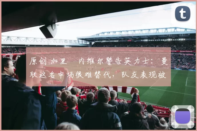 原创 加里・内维尔警告英力士：曼联这名中场很难替代，队友表现被赞 “离谱”