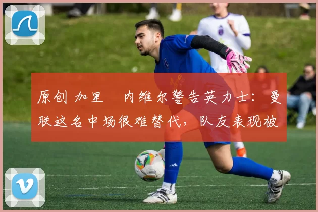 原创 加里・内维尔警告英力士：曼联这名中场很难替代，队友表现被赞 “离谱”