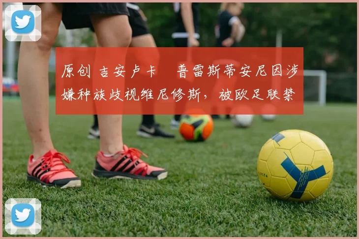 原创 吉安卢卡・普雷斯蒂安尼因涉嫌种族歧视维尼修斯，被欧足联禁赛