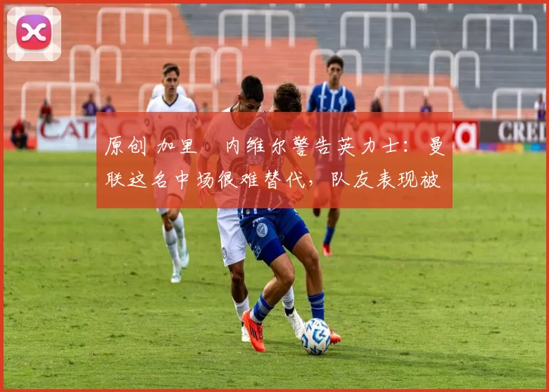 原创 加里・内维尔警告英力士：曼联这名中场很难替代，队友表现被赞 “离谱”