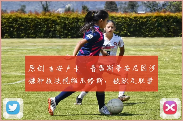 原创 吉安卢卡・普雷斯蒂安尼因涉嫌种族歧视维尼修斯,被欧足联禁赛