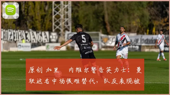 原创 加里・内维尔警告英力士:曼联这名中场很难替代,队友表现被赞 “离谱”
