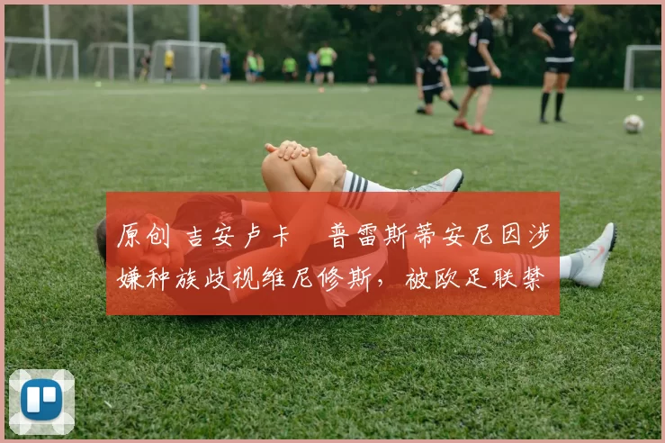 原创 吉安卢卡・普雷斯蒂安尼因涉嫌种族歧视维尼修斯，被欧足联禁赛