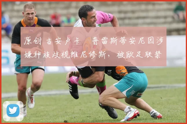 原创 吉安卢卡・普雷斯蒂安尼因涉嫌种族歧视维尼修斯，被欧足联禁赛