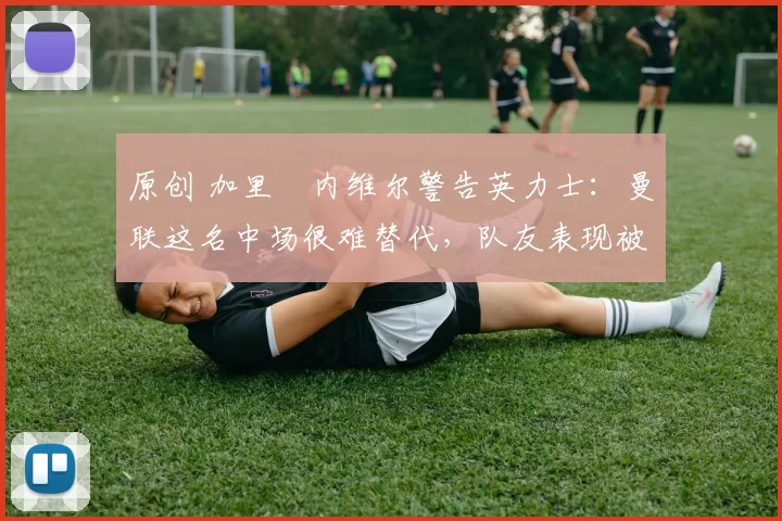 原创 加里・内维尔警告英力士:曼联这名中场很难替代,队友表现被赞 “离谱”