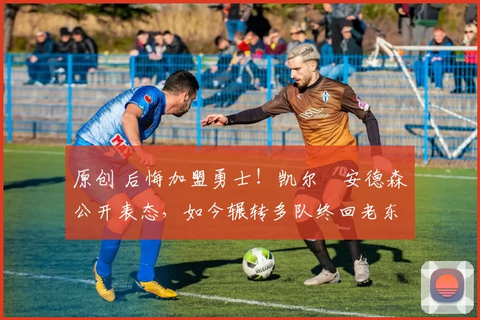 原创 后悔加盟勇士！凯尔・安德森公开表态，如今辗转多队终回老东家