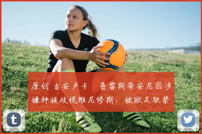 原创 吉安卢卡・普雷斯蒂安尼因涉嫌种族歧视维尼修斯，被欧足联禁赛