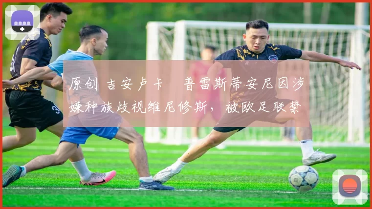 原创 吉安卢卡・普雷斯蒂安尼因涉嫌种族歧视维尼修斯，被欧足联禁赛