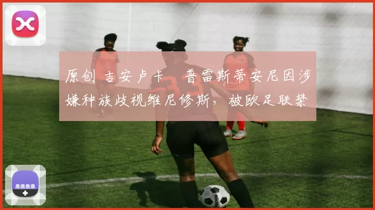 原创 吉安卢卡・普雷斯蒂安尼因涉嫌种族歧视维尼修斯，被欧足联禁赛