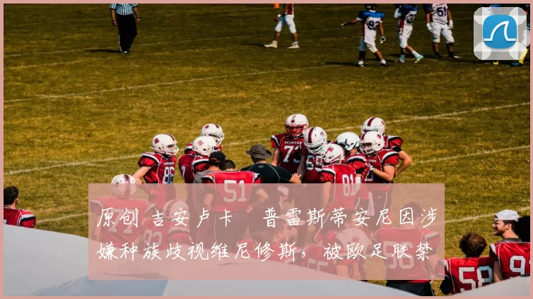 原创 吉安卢卡・普雷斯蒂安尼因涉嫌种族歧视维尼修斯，被欧足联禁赛