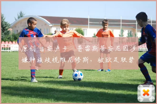 原创 吉安卢卡・普雷斯蒂安尼因涉嫌种族歧视维尼修斯，被欧足联禁赛