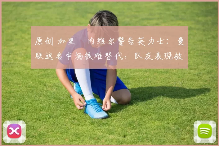 原创 加里・内维尔警告英力士：曼联这名中场很难替代，队友表现被赞 “离谱”