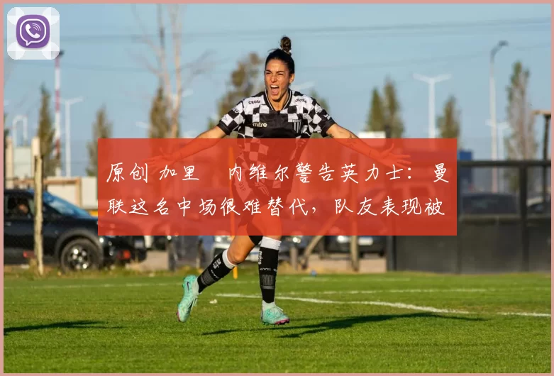 原创 加里・内维尔警告英力士：曼联这名中场很难替代，队友表现被赞 “离谱”