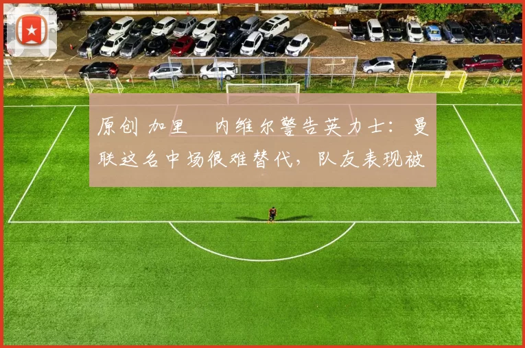 原创 加里・内维尔警告英力士：曼联这名中场很难替代，队友表现被赞 “离谱”