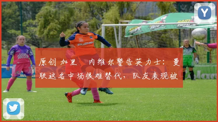 原创 加里・内维尔警告英力士：曼联这名中场很难替代，队友表现被赞 “离谱”