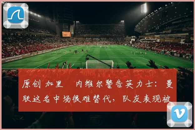 原创 加里・内维尔警告英力士：曼联这名中场很难替代，队友表现被赞 “离谱”