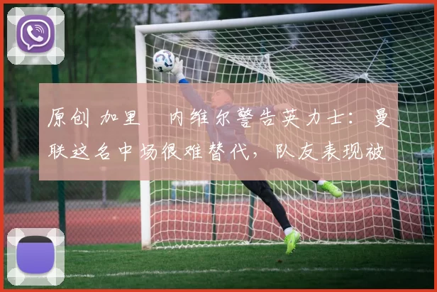 原创 加里・内维尔警告英力士:曼联这名中场很难替代,队友表现被赞 “离谱”