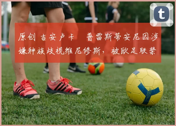 原创 吉安卢卡・普雷斯蒂安尼因涉嫌种族歧视维尼修斯,被欧足联禁赛