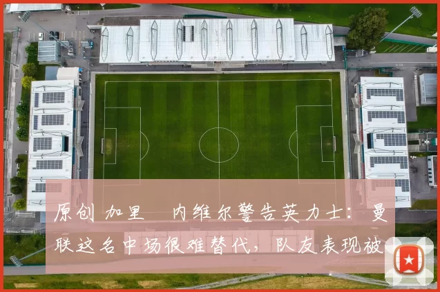 原创 加里・内维尔警告英力士：曼联这名中场很难替代，队友表现被赞 “离谱”