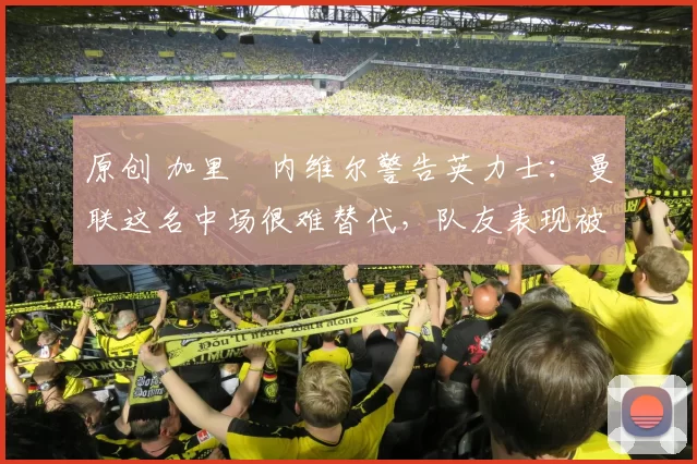 原创 加里・内维尔警告英力士:曼联这名中场很难替代,队友表现被赞 “离谱”