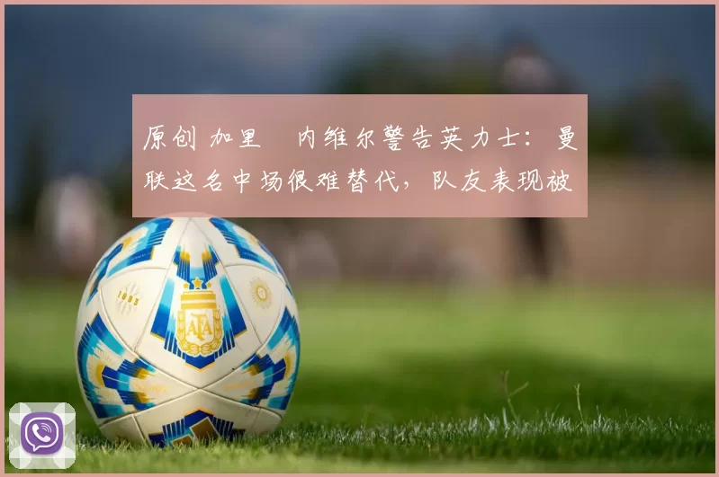 原创 加里・内维尔警告英力士：曼联这名中场很难替代，队友表现被赞 “离谱”