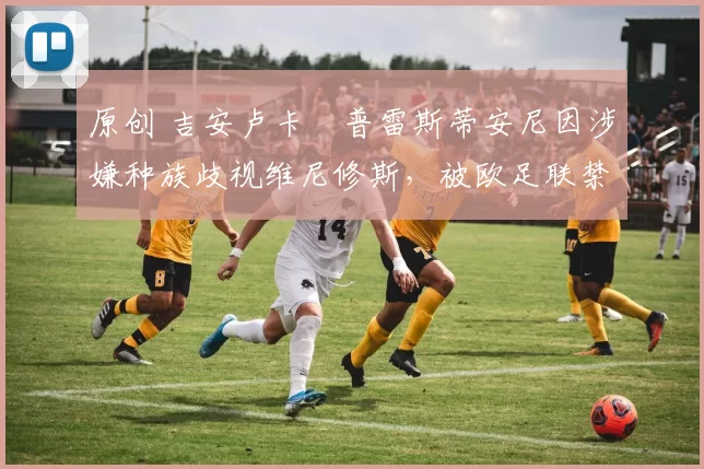 原创 吉安卢卡・普雷斯蒂安尼因涉嫌种族歧视维尼修斯，被欧足联禁赛